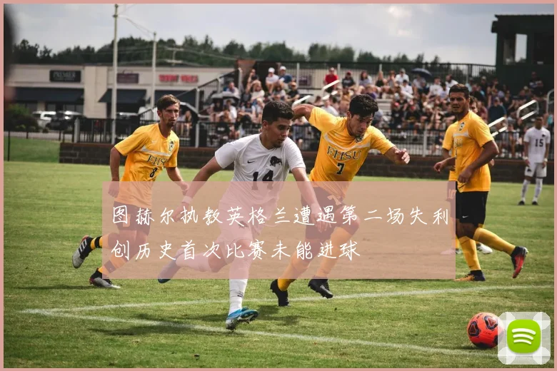 图赫尔执教英格兰遭遇第二场失利创历史首次比赛未能进球