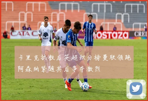 卡里克执教后英超积分榜曼联领跑阿森纳紧随其后争夺激烈