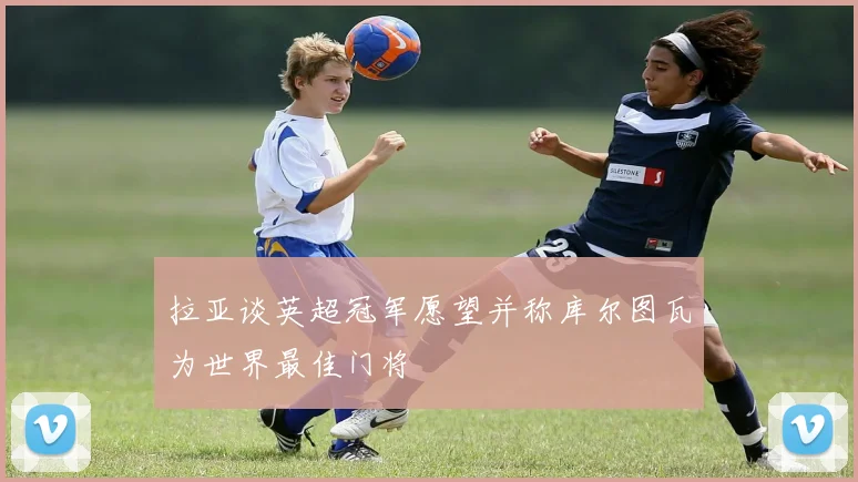 拉亚谈英超冠军愿望并称库尔图瓦为世界最佳门将