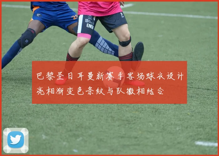 巴黎圣日耳曼新赛季客场球衣设计亮相渐变色条纹与队徽相结合