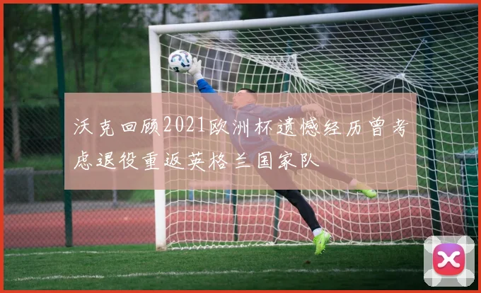 沃克回顾2021欧洲杯遗憾经历曾考虑退役重返英格兰国家队