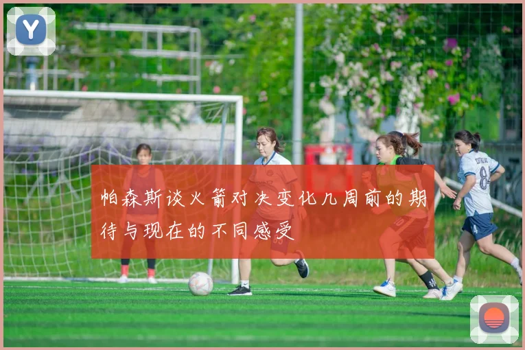 帕森斯谈火箭对决变化几周前的期待与现在的不同感受