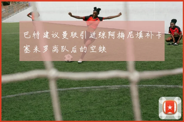 巴特建议曼联引进琼阿梅尼填补卡塞米罗离队后的空缺