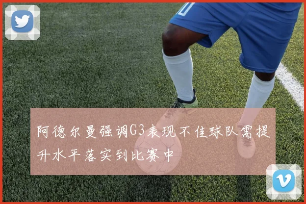 阿德尔曼强调G3表现不佳球队需提升水平落实到比赛中
