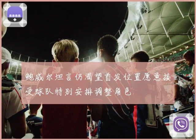 鲍威尔坦言仍渴望首发位置愿意接受球队特别安排调整角色