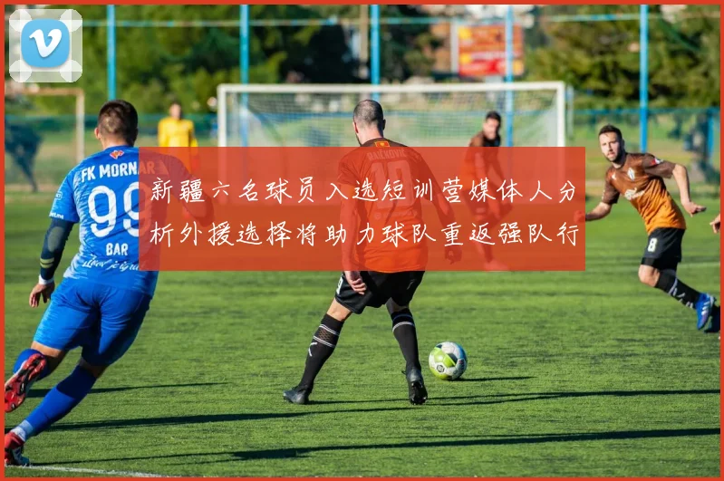 新疆六名球员入选短训营媒体人分析外援选择将助力球队重返强队行列