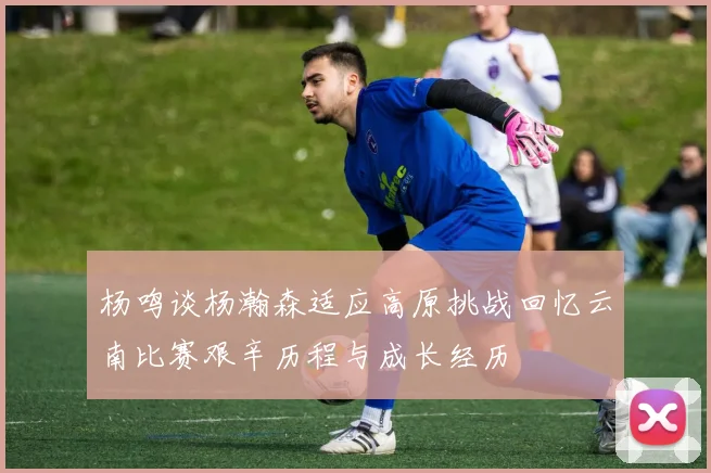 杨鸣谈杨瀚森适应高原挑战回忆云南比赛艰辛历程与成长经历