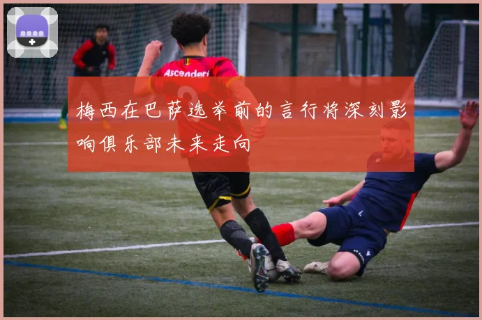梅西在巴萨选举前的言行将深刻影响俱乐部未来走向
