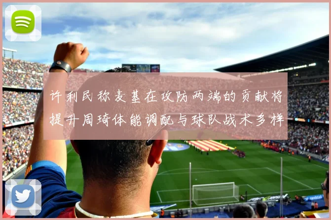 许利民称麦基在攻防两端的贡献将提升周琦体能调配与球队战术多样性