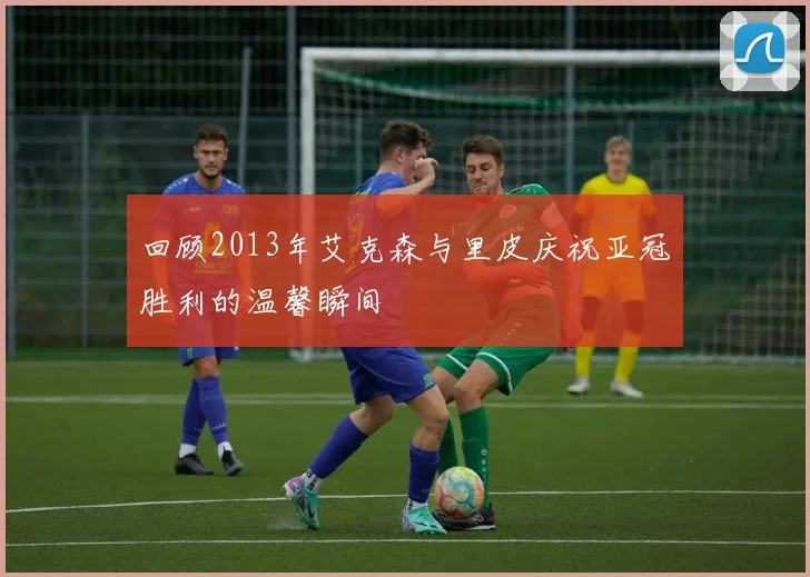 回顾2013年艾克森与里皮庆祝亚冠胜利的温馨瞬间
