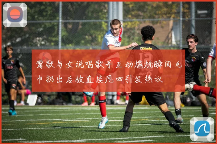 莺歌与女说唱歌手互动尴尬瞬间毛巾扔出后被直接甩回引发热议