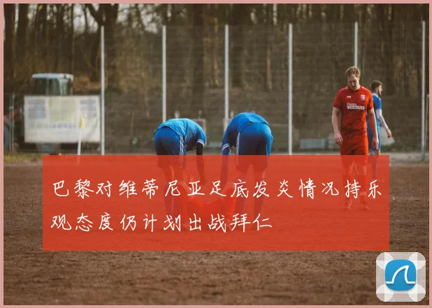 巴黎对维蒂尼亚足底发炎情况持乐观态度仍计划出战拜仁