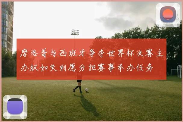 摩洛哥与西班牙争夺世界杯决赛主办权如失利愿分担赛事举办任务