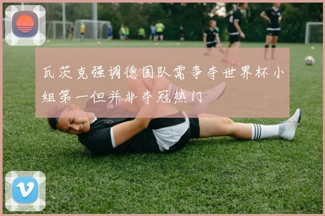 瓦茨克强调德国队需争夺世界杯小组第一但并非夺冠热门