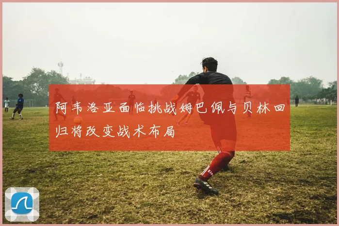 阿韦洛亚面临挑战姆巴佩与贝林回归将改变战术布局