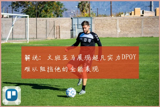 解说：文班亚马展现超凡实力DPOY难以阻挡他的全能表现