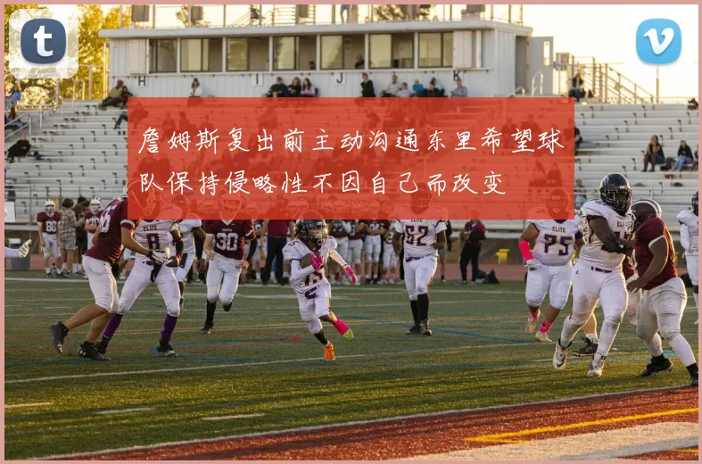 詹姆斯复出前主动沟通东里希望球队保持侵略性不因自己而改变