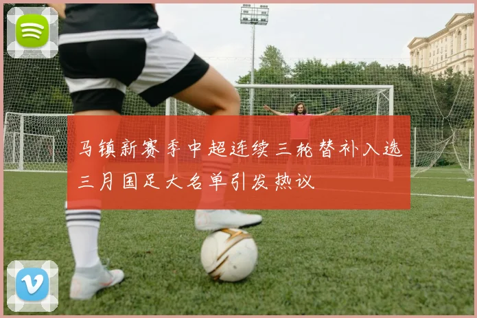 马镇新赛季中超连续三轮替补入选三月国足大名单引发热议